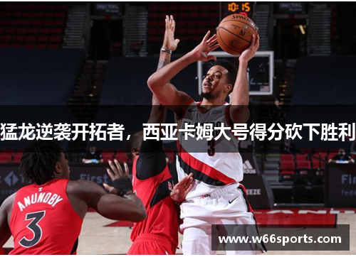 猛龙逆袭开拓者，西亚卡姆大号得分砍下胜利